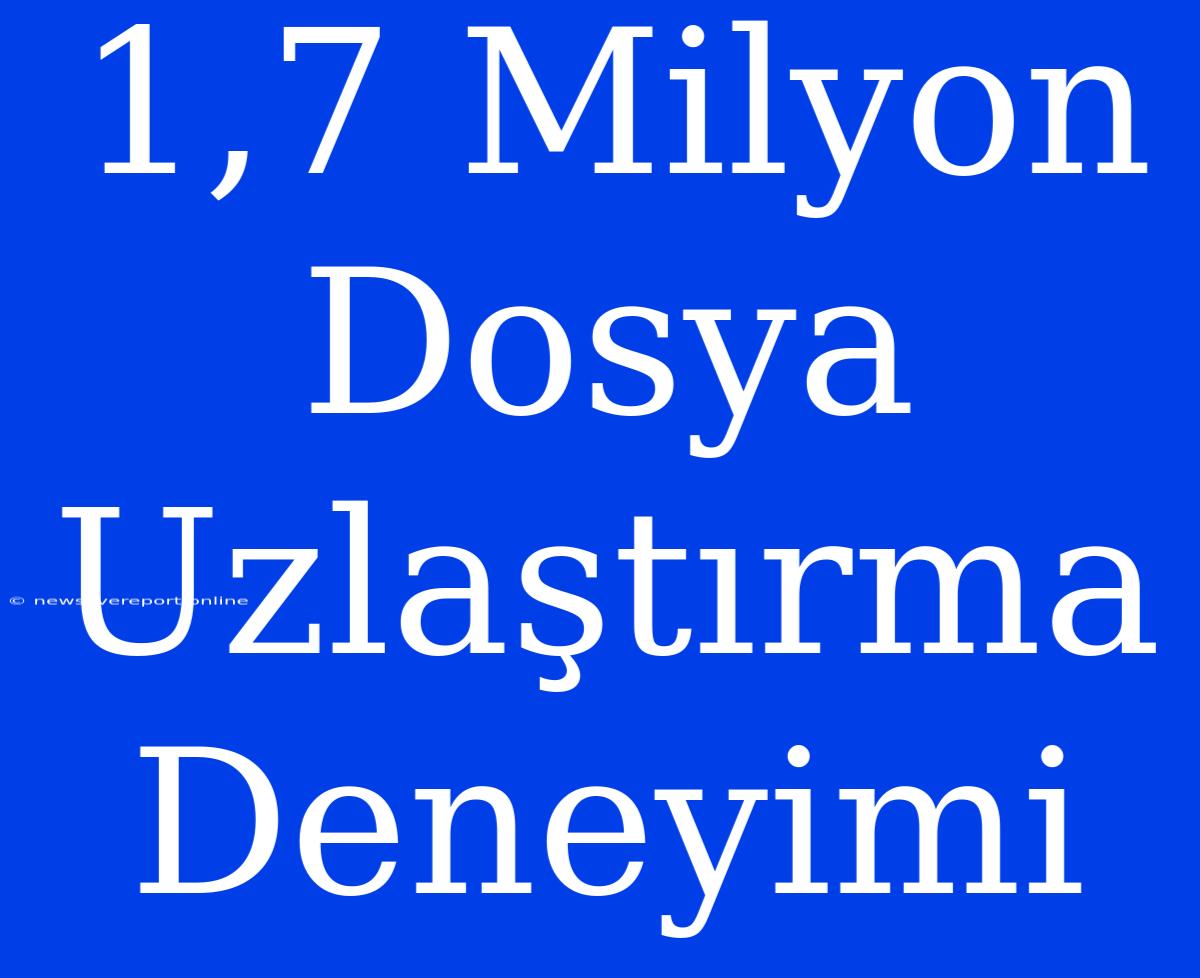 1,7 Milyon Dosya Uzlaştırma Deneyimi