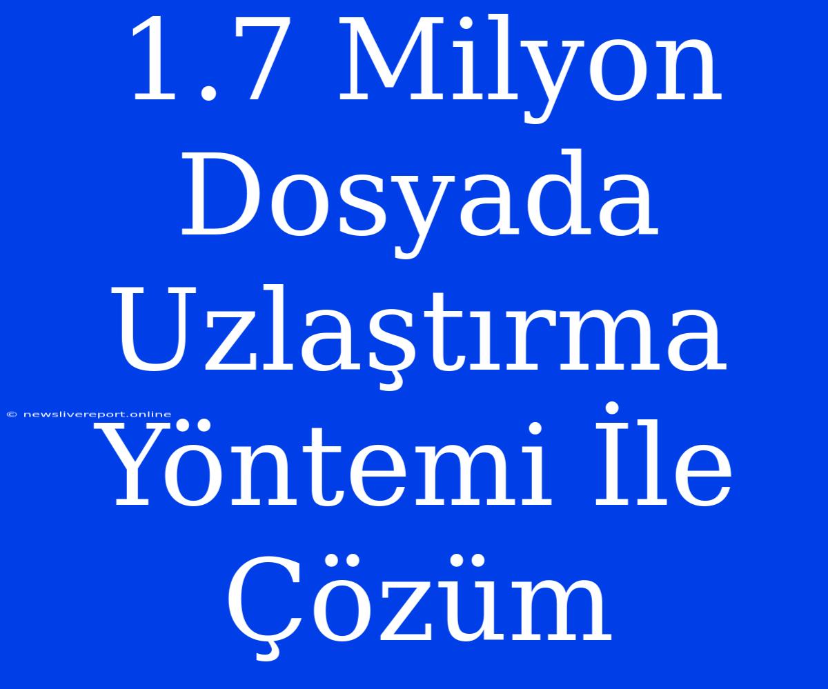 1.7 Milyon Dosyada Uzlaştırma Yöntemi İle Çözüm