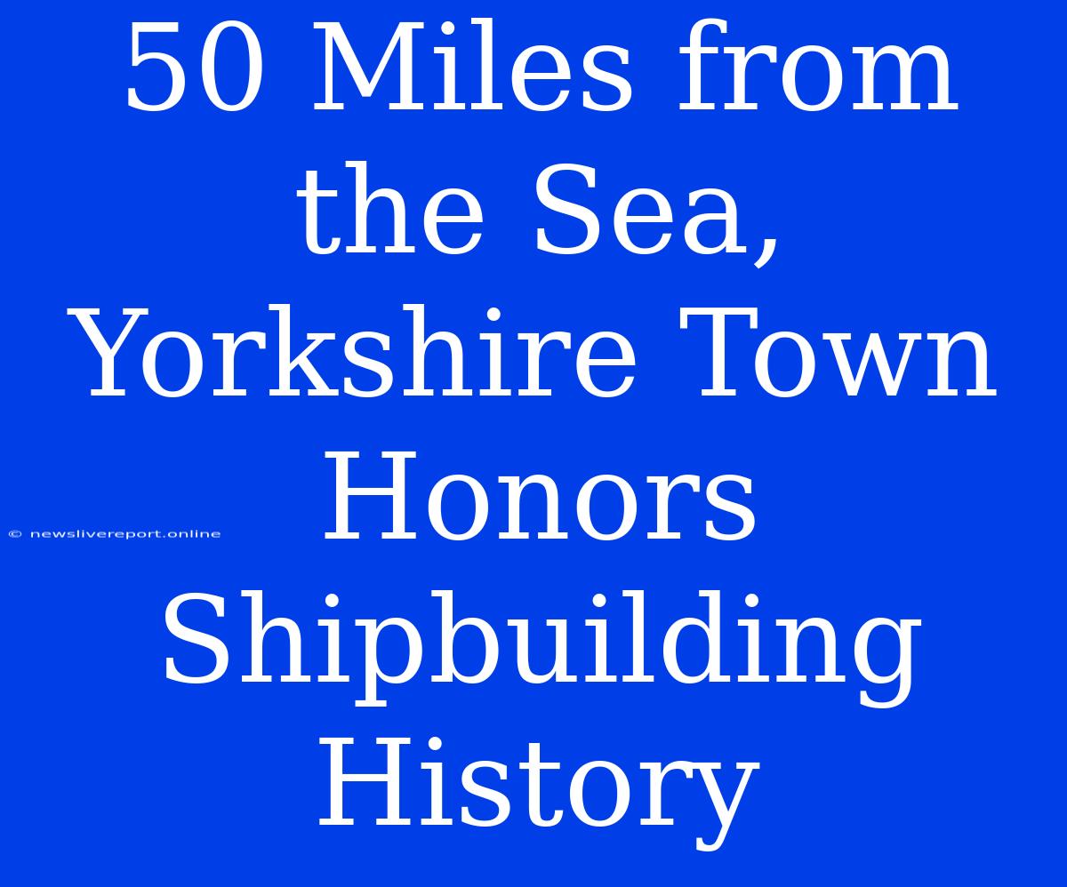 50 Miles From The Sea, Yorkshire Town Honors Shipbuilding History