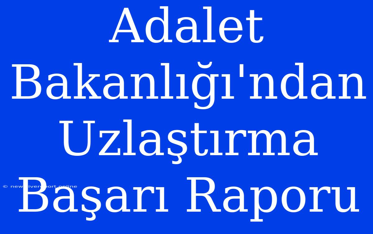 Adalet Bakanlığı'ndan Uzlaştırma Başarı Raporu