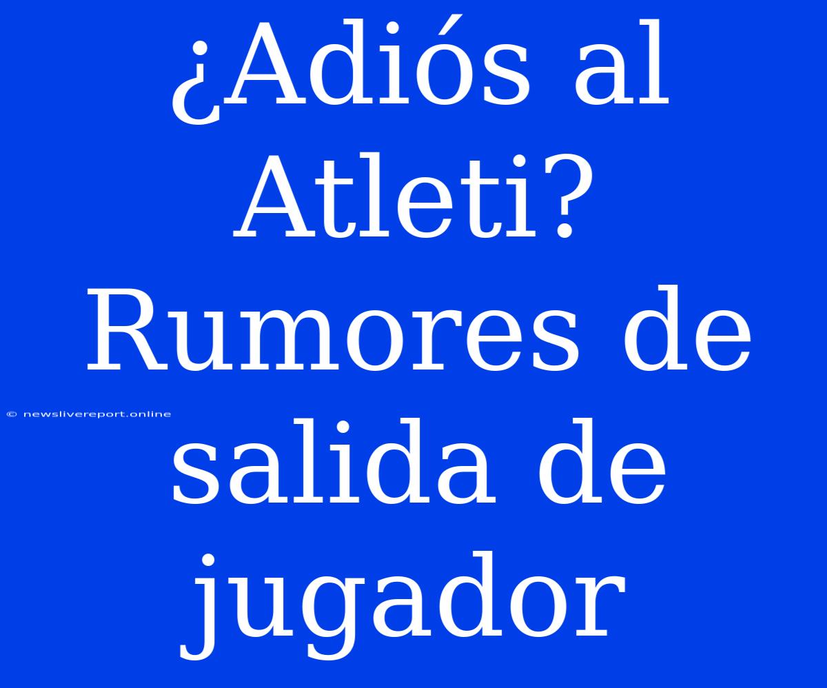 ¿Adiós Al Atleti? Rumores De Salida De Jugador