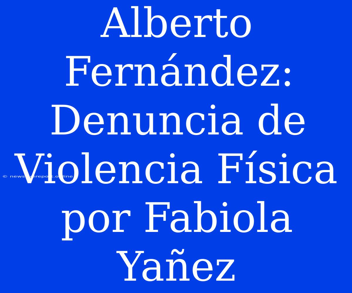 Alberto Fernández: Denuncia De Violencia Física Por Fabiola Yañez