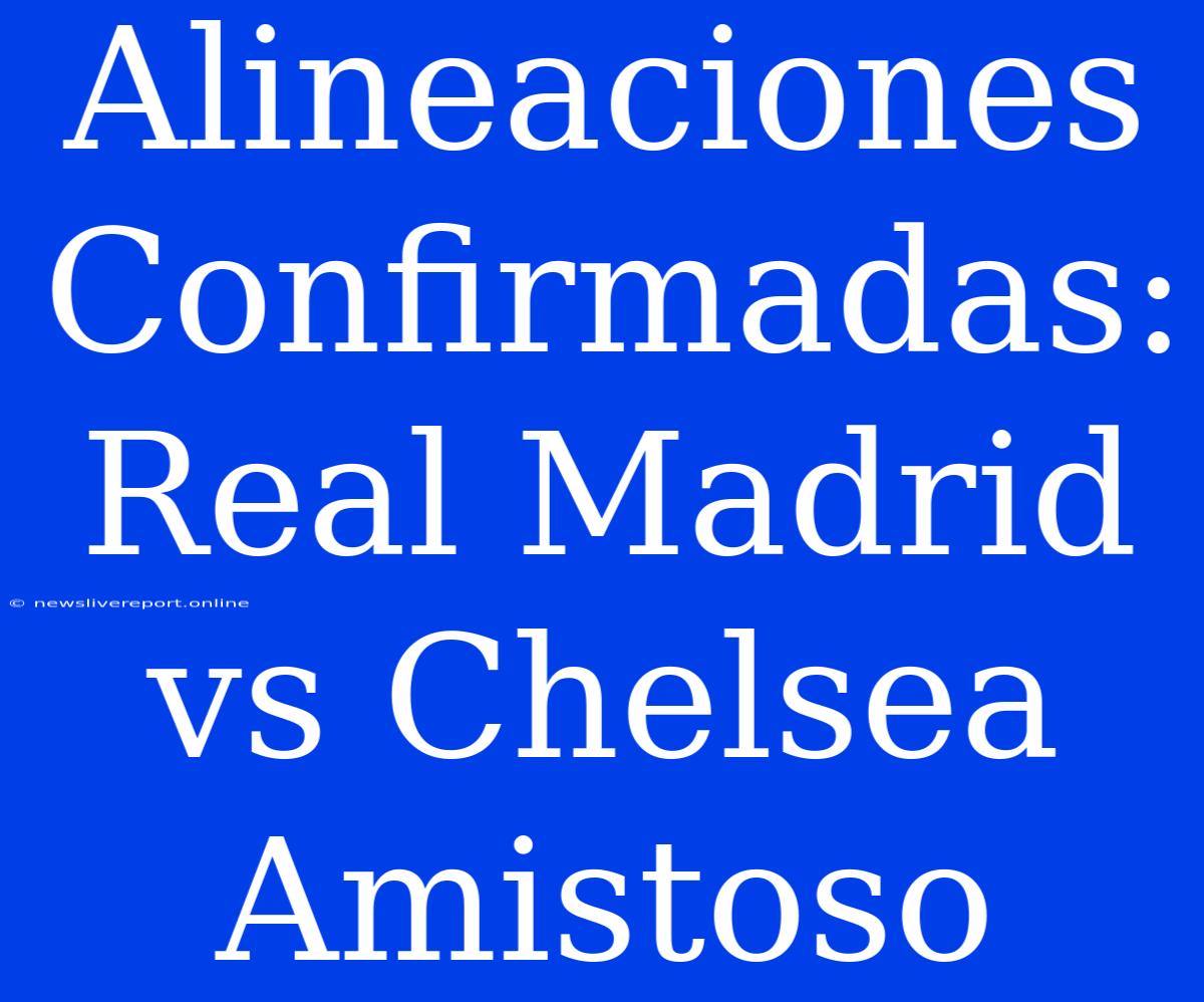 Alineaciones Confirmadas: Real Madrid Vs Chelsea Amistoso