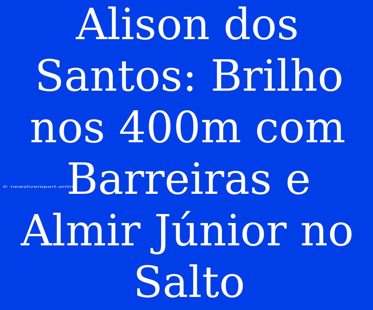 Alison Dos Santos: Brilho Nos 400m Com Barreiras E Almir Júnior No Salto