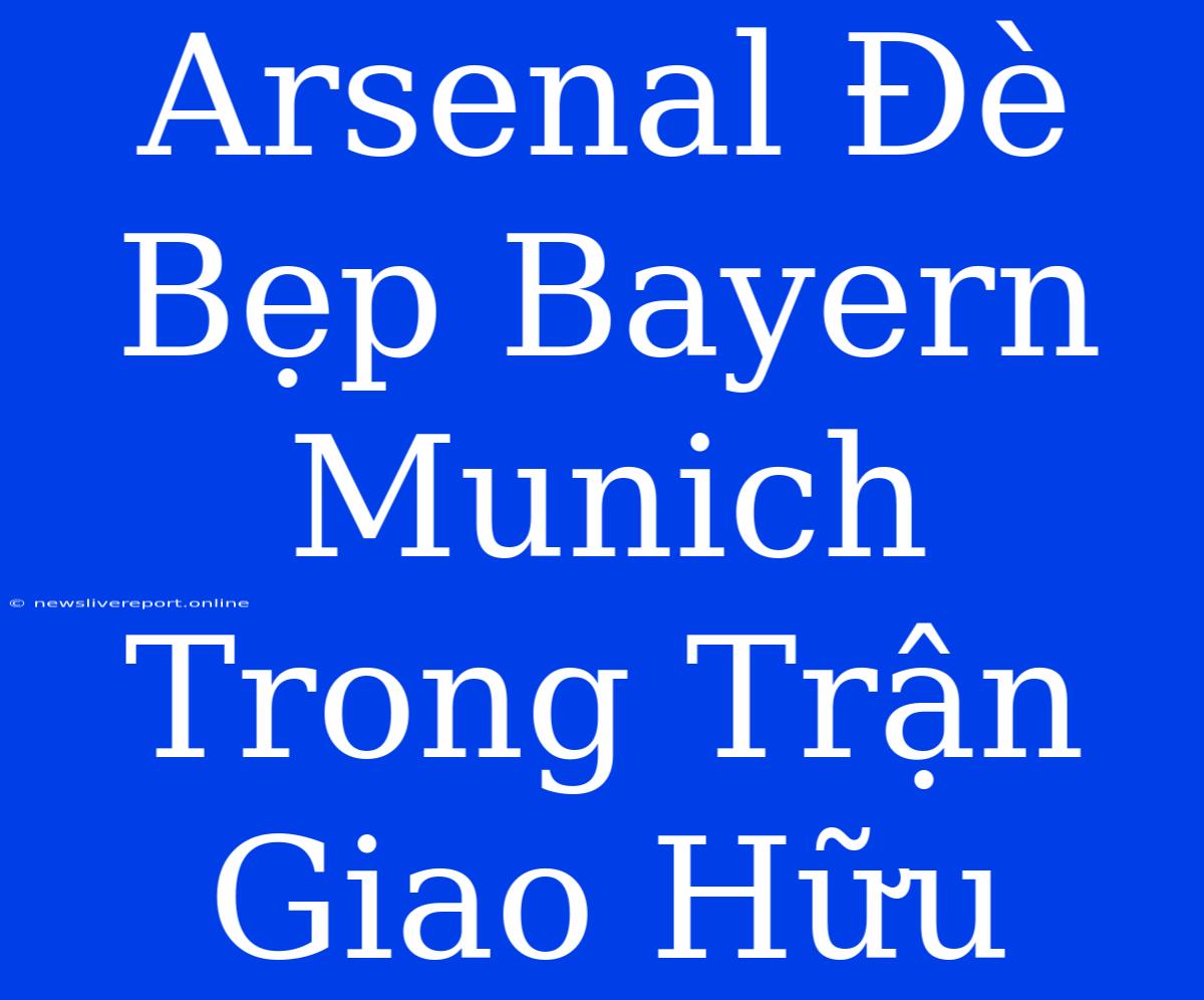 Arsenal Đè Bẹp Bayern Munich Trong Trận Giao Hữu