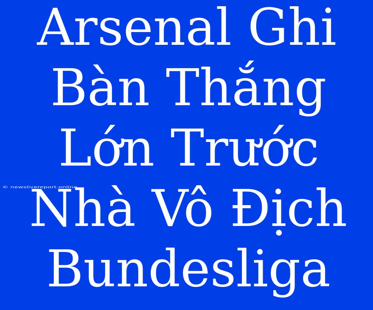 Arsenal Ghi Bàn Thắng Lớn Trước Nhà Vô Địch Bundesliga