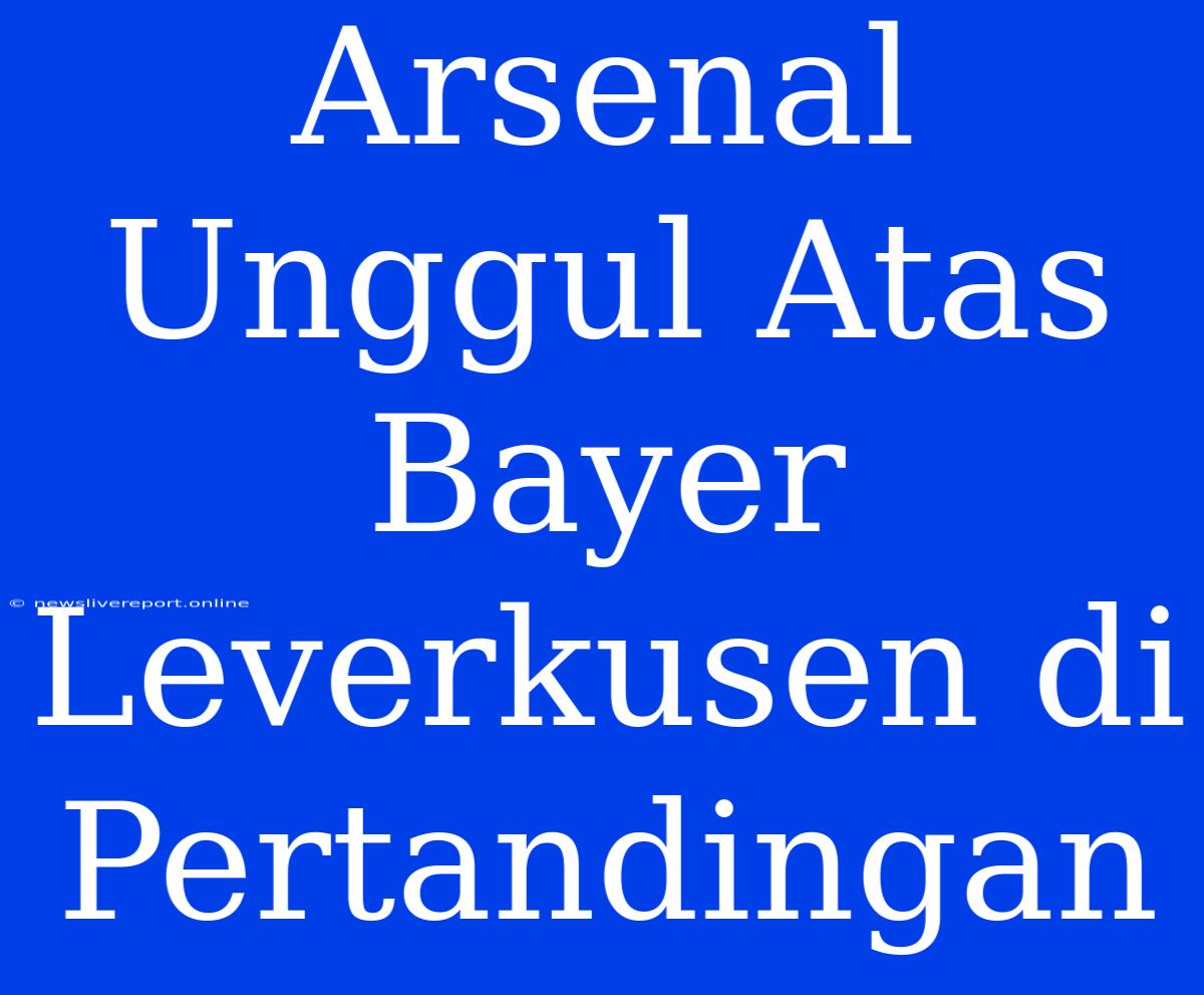 Arsenal Unggul Atas Bayer Leverkusen Di Pertandingan