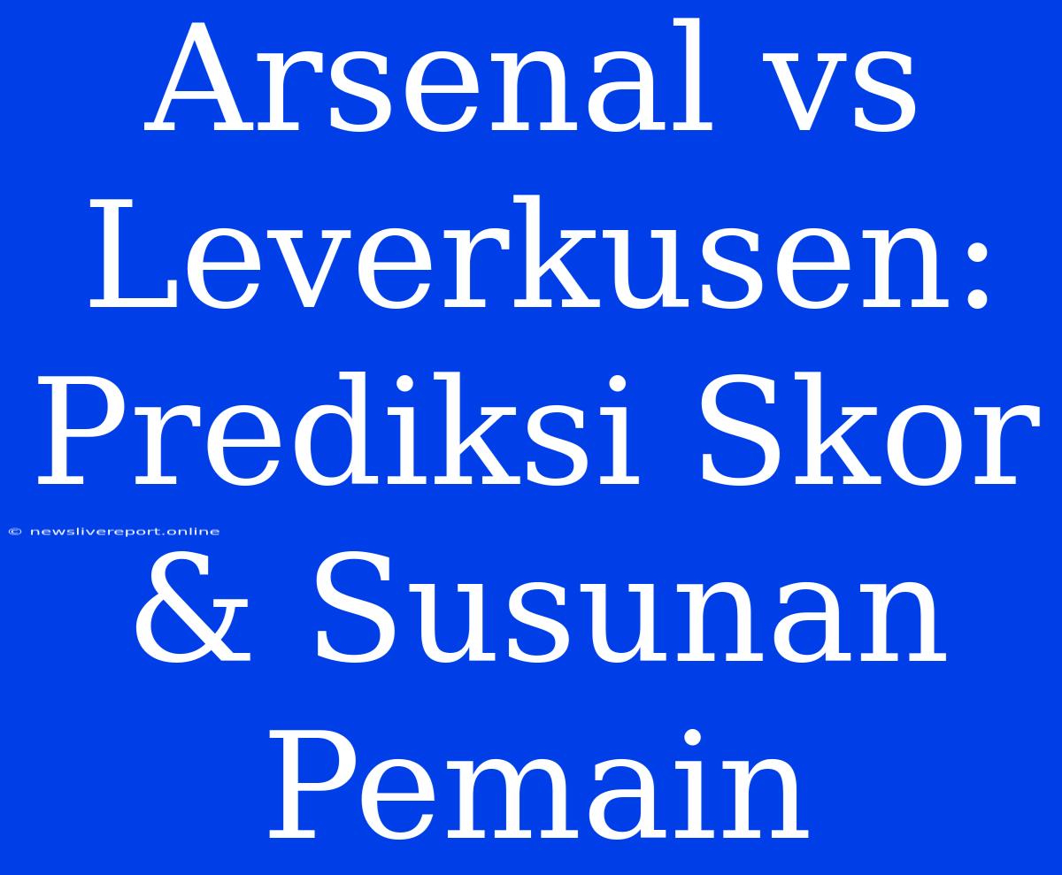 Arsenal Vs Leverkusen: Prediksi Skor & Susunan Pemain