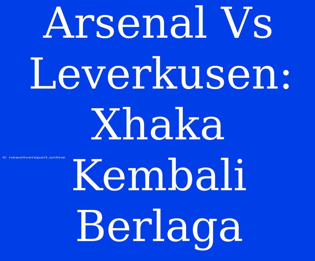 Arsenal Vs Leverkusen: Xhaka Kembali Berlaga