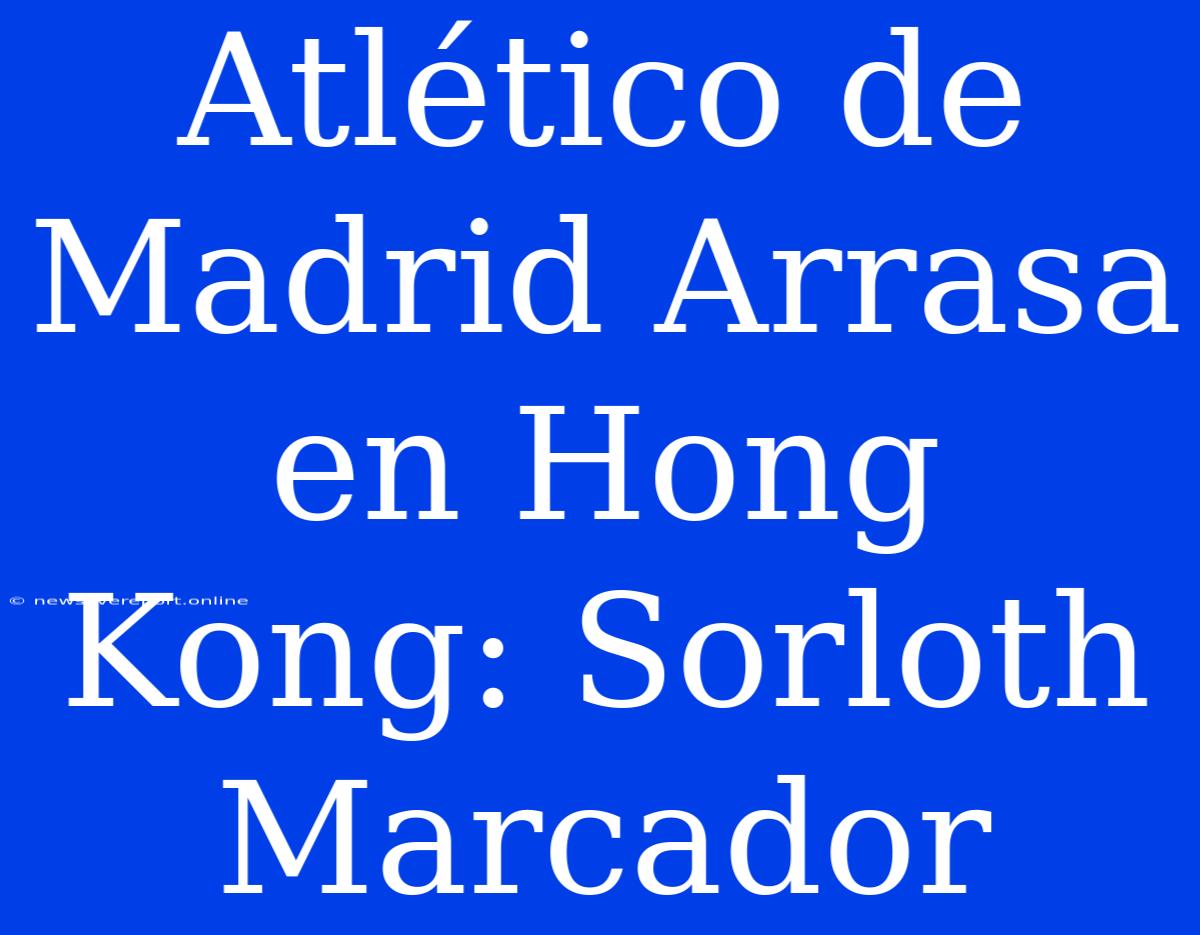 Atlético De Madrid Arrasa En Hong Kong: Sorloth Marcador