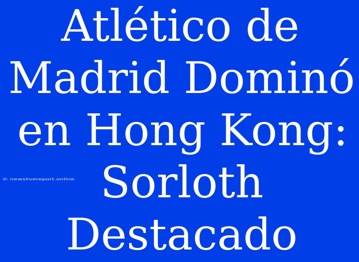 Atlético De Madrid Dominó En Hong Kong: Sorloth Destacado