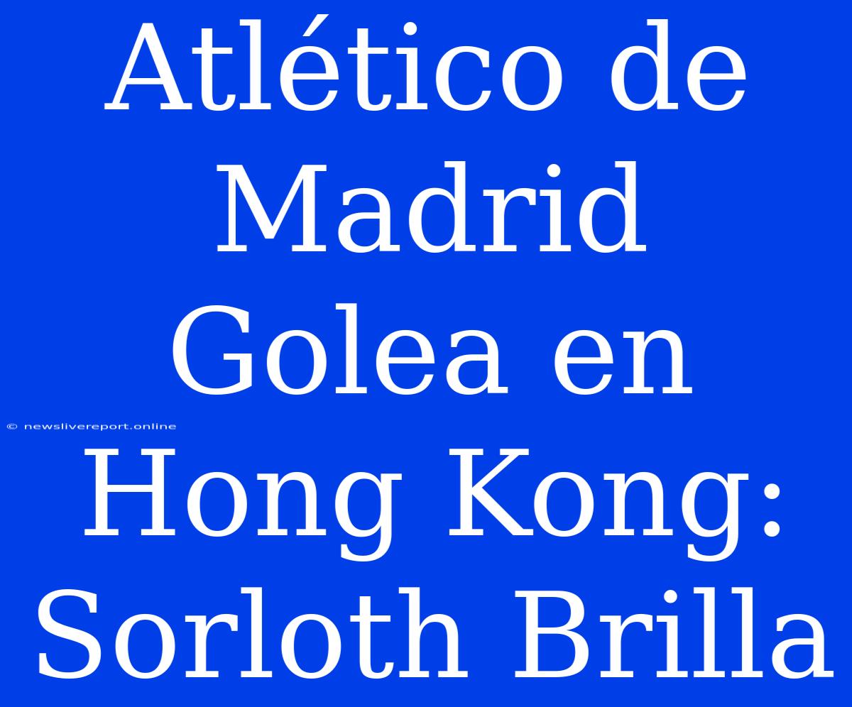 Atlético De Madrid Golea En Hong Kong: Sorloth Brilla