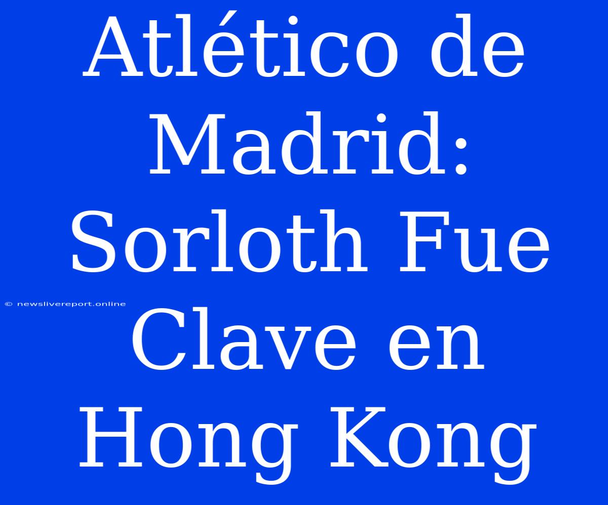 Atlético De Madrid: Sorloth Fue Clave En Hong Kong