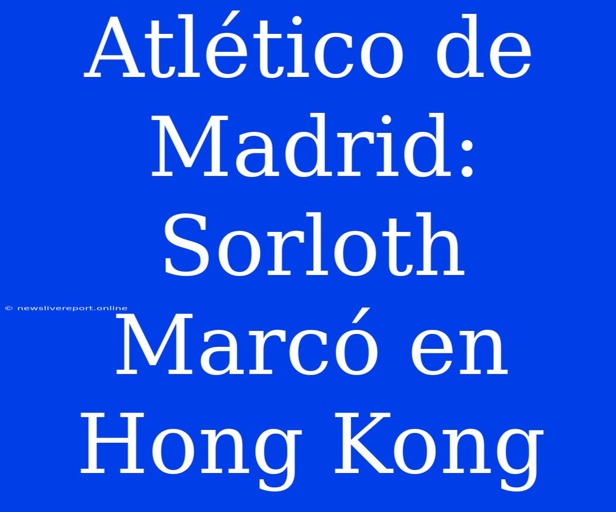 Atlético De Madrid:  Sorloth Marcó En Hong Kong