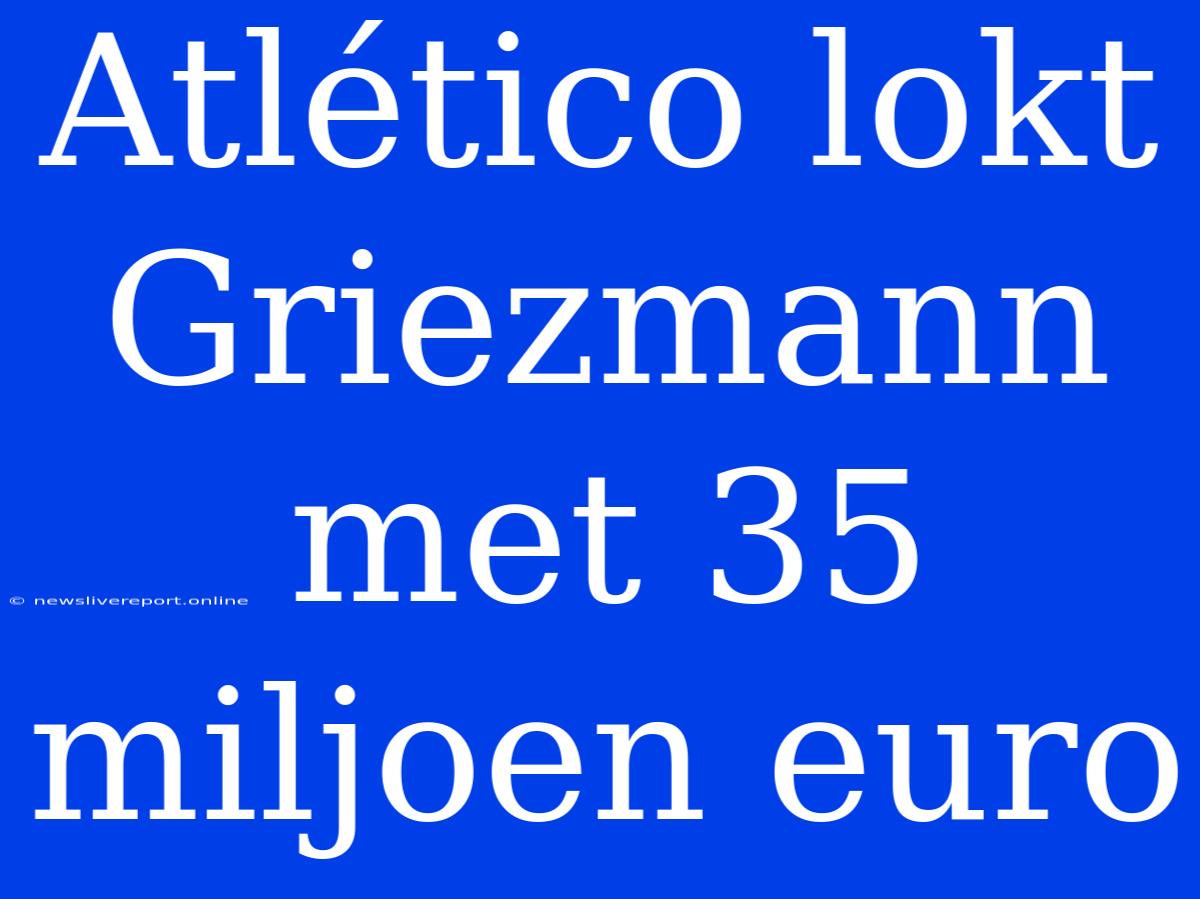 Atlético Lokt Griezmann Met 35 Miljoen Euro