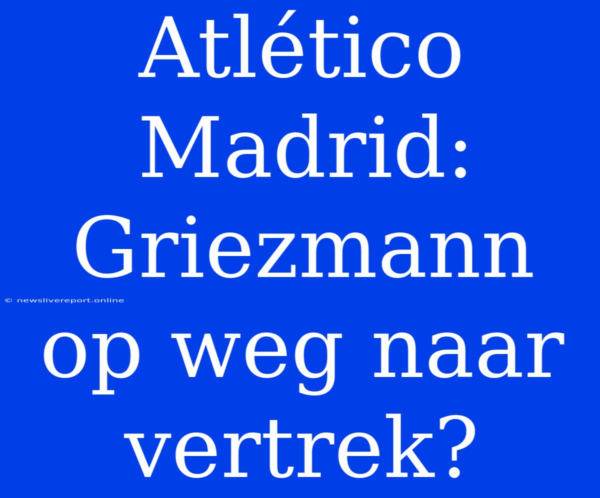 Atlético Madrid: Griezmann Op Weg Naar Vertrek?