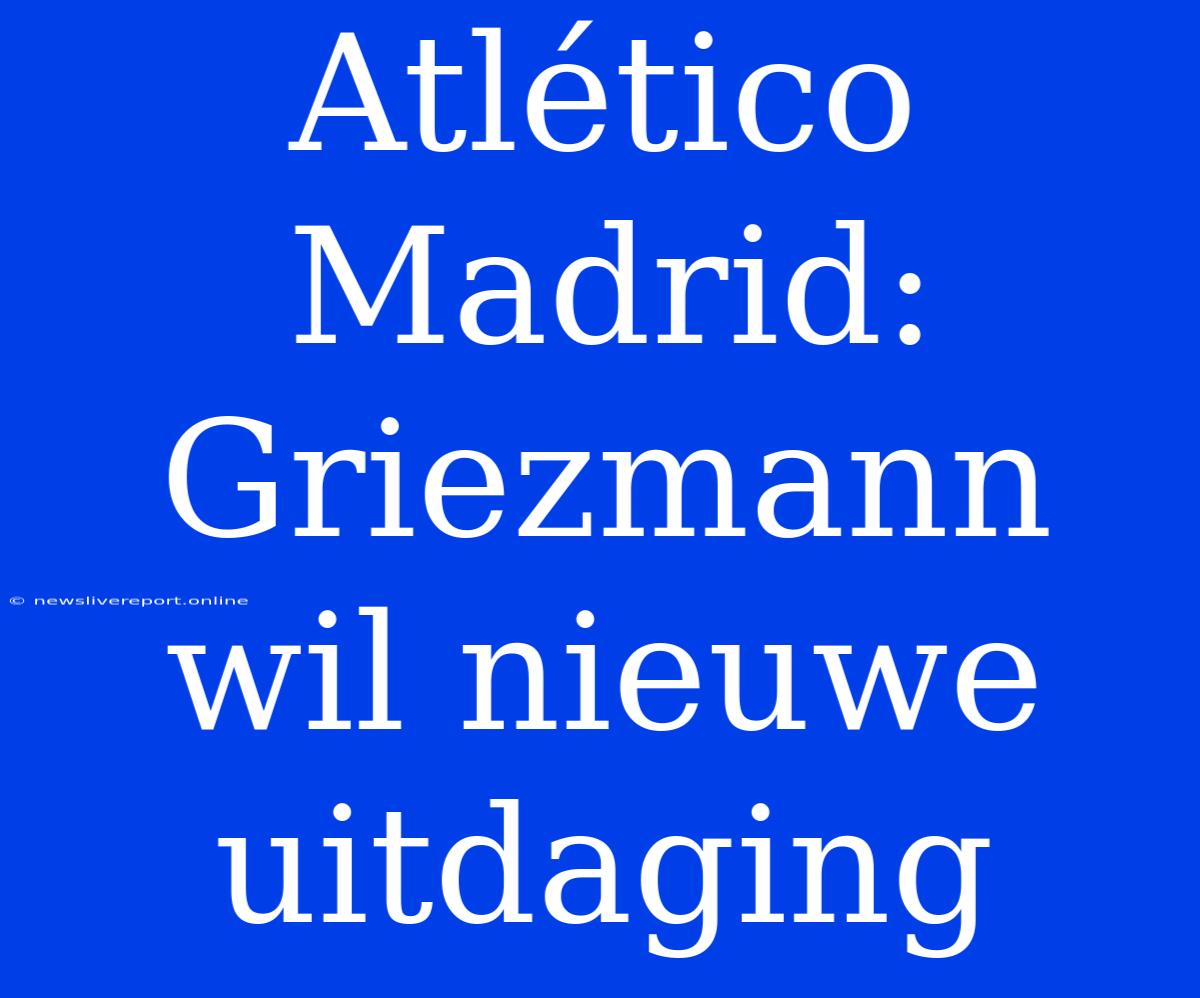 Atlético Madrid: Griezmann Wil Nieuwe Uitdaging