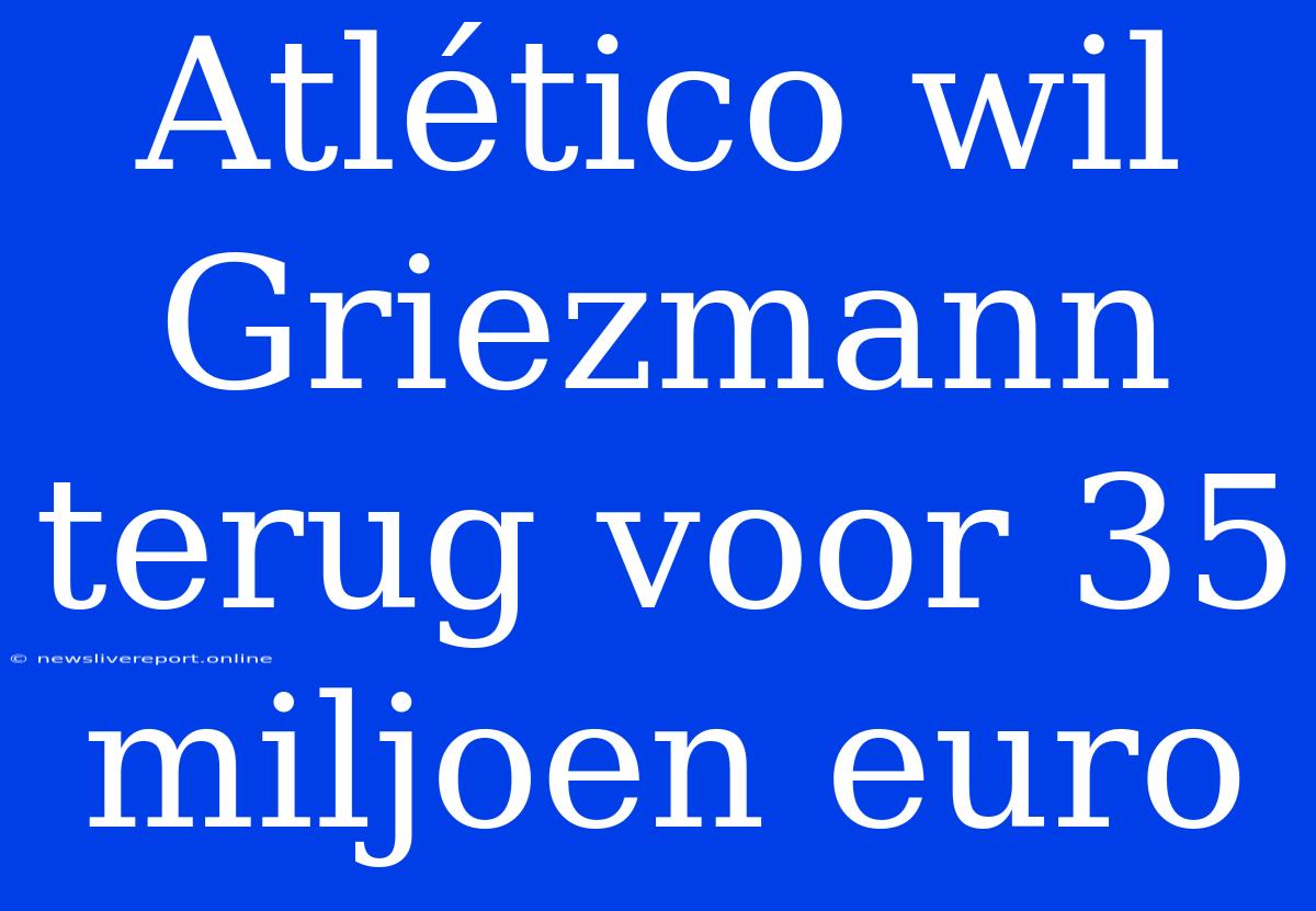 Atlético Wil Griezmann Terug Voor 35 Miljoen Euro