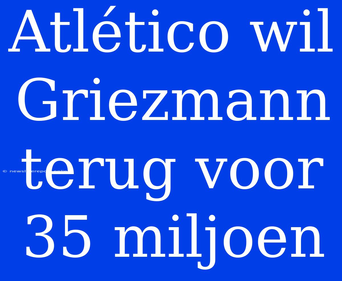 Atlético Wil Griezmann Terug Voor 35 Miljoen