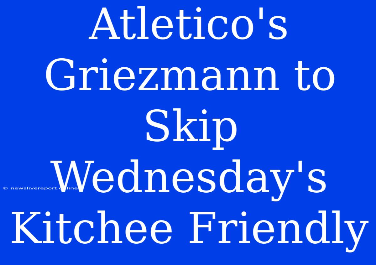 Atletico's Griezmann To Skip Wednesday's Kitchee Friendly