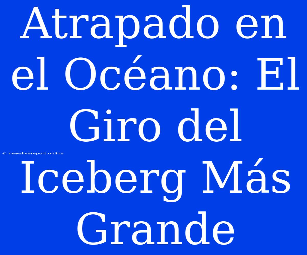 Atrapado En El Océano: El Giro Del Iceberg Más Grande