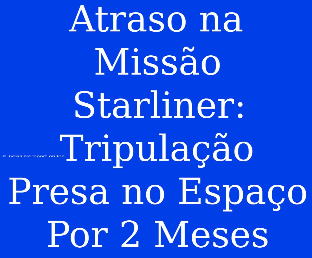 Atraso Na Missão Starliner: Tripulação Presa No Espaço Por 2 Meses