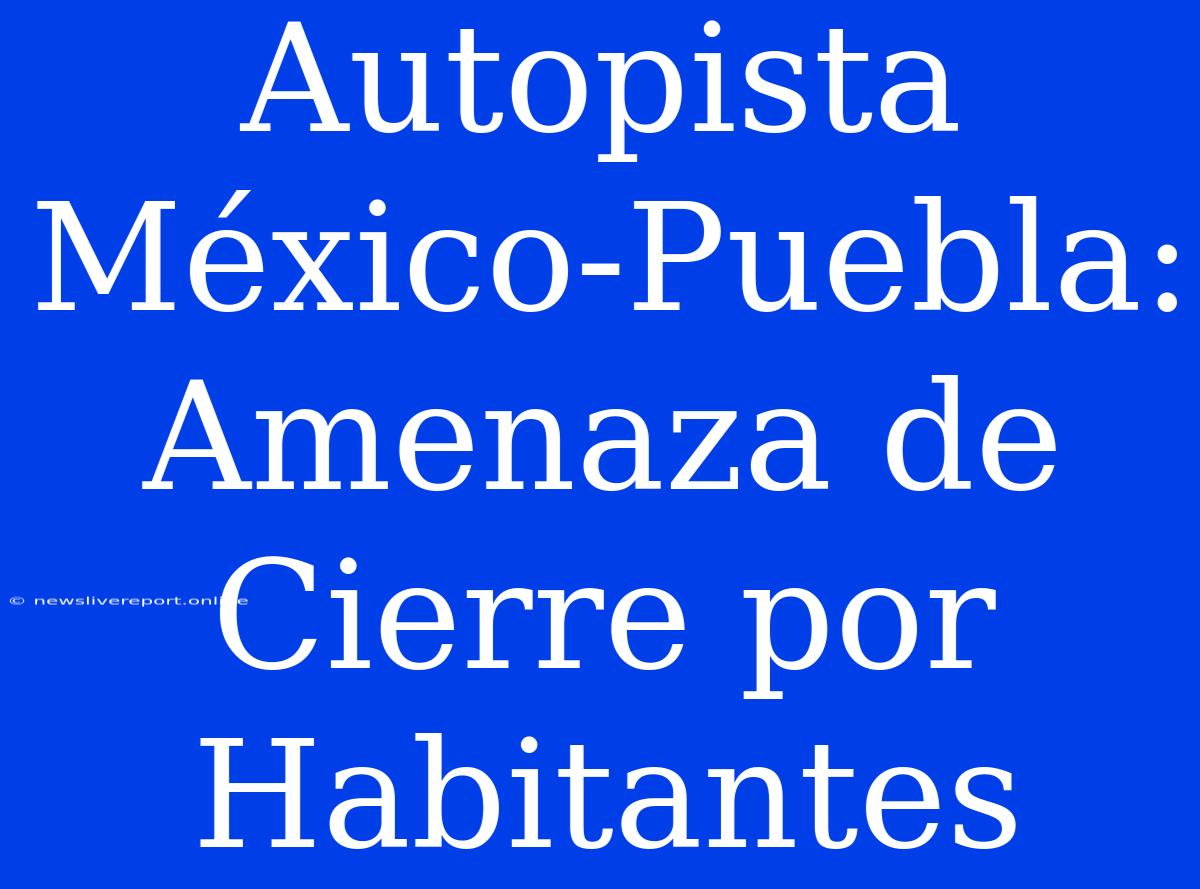 Autopista México-Puebla: Amenaza De Cierre Por Habitantes