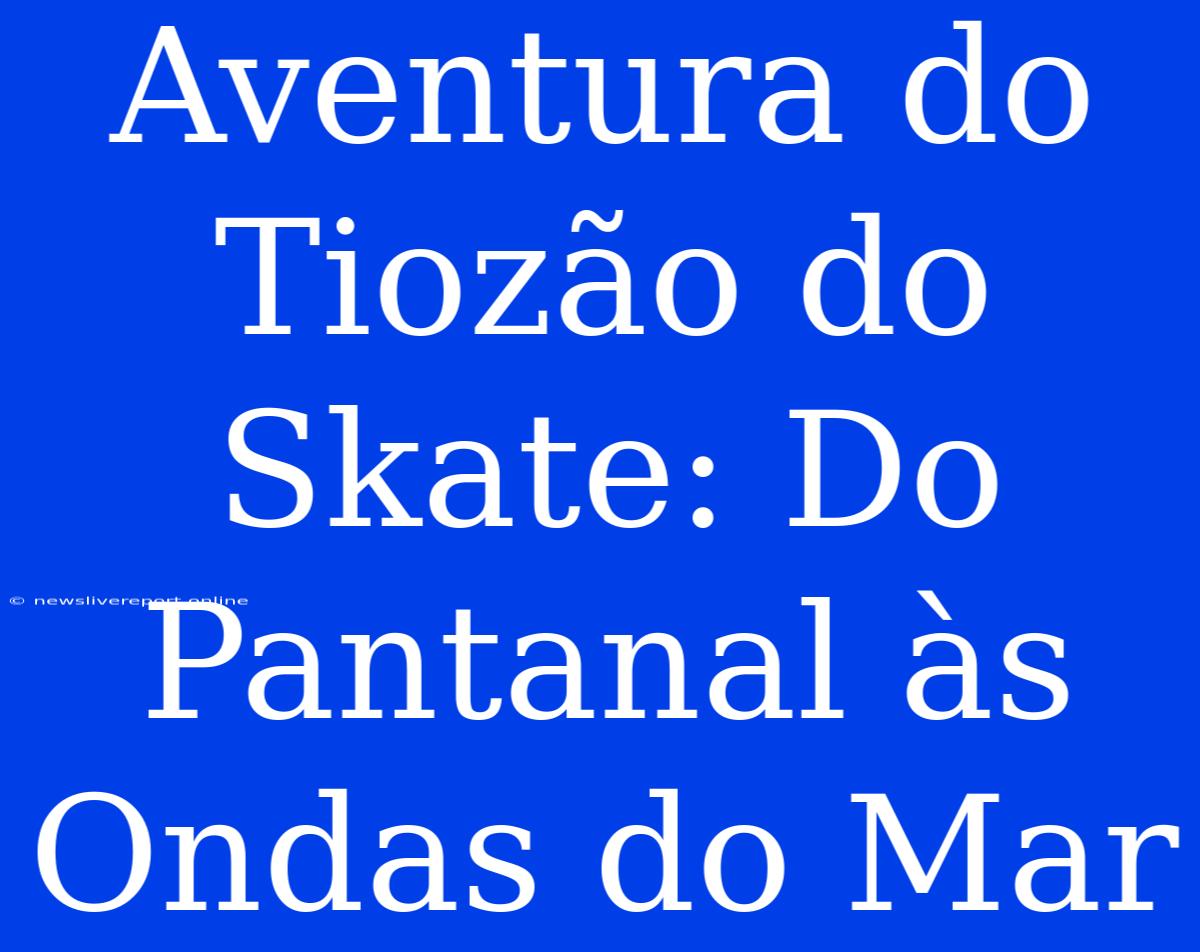 Aventura Do Tiozão Do Skate: Do Pantanal Às Ondas Do Mar