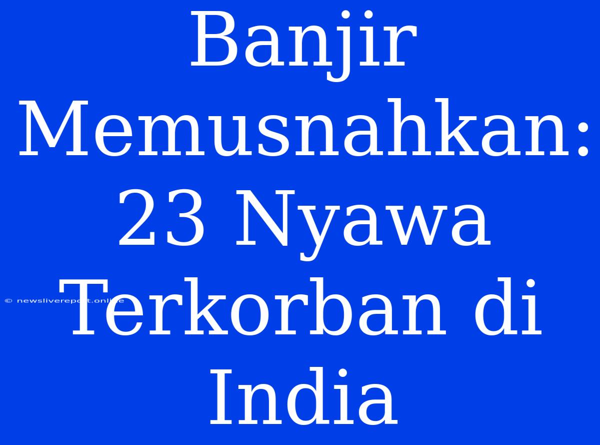 Banjir Memusnahkan: 23 Nyawa Terkorban Di India