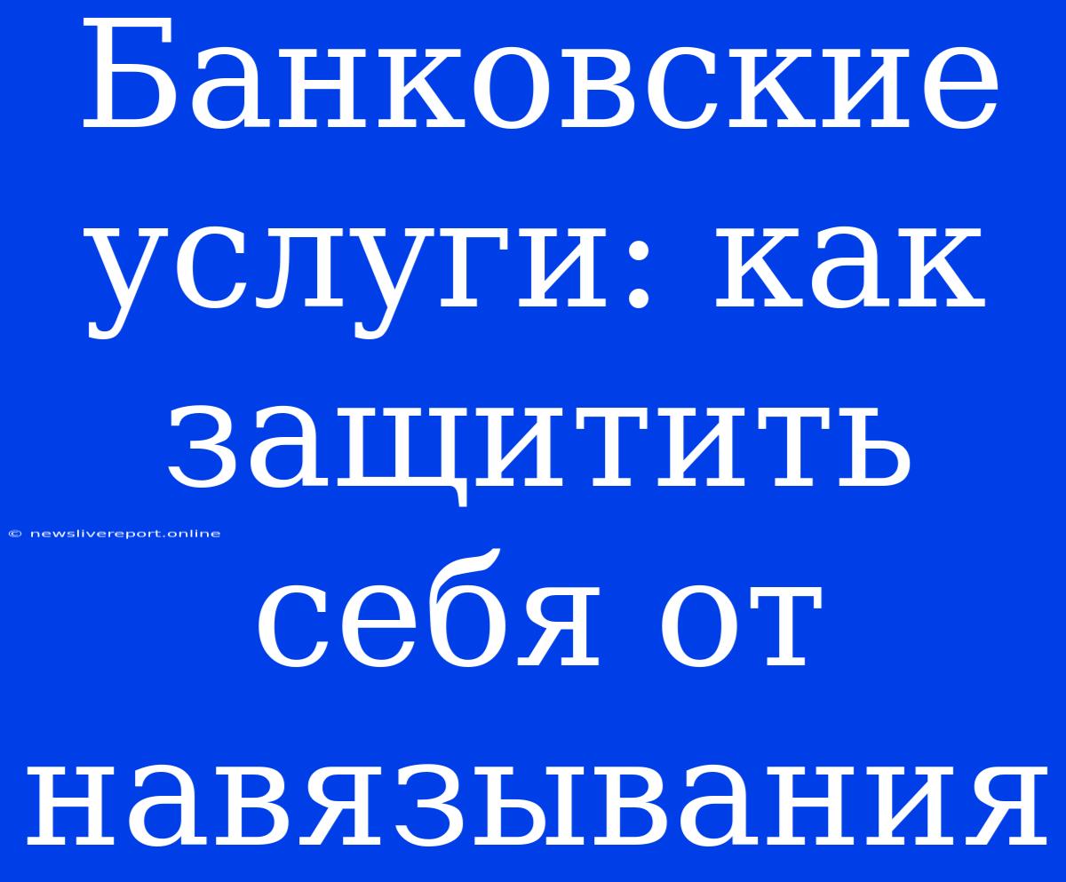 Банковские Услуги: Как Защитить Себя От Навязывания