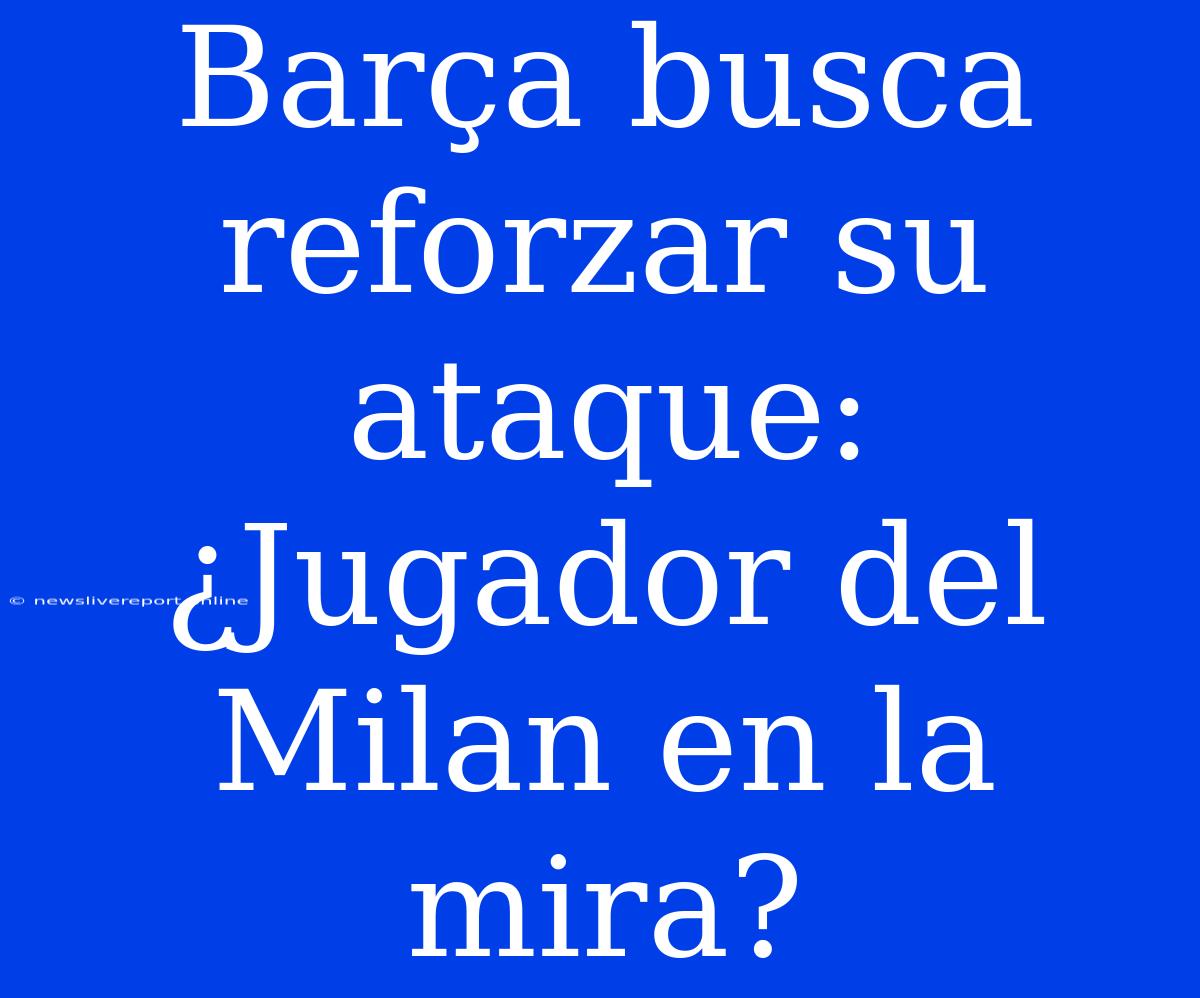 Barça Busca Reforzar Su Ataque: ¿Jugador Del Milan En La Mira?