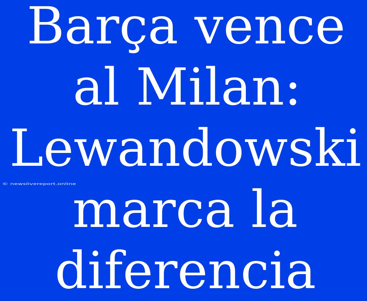 Barça Vence Al Milan: Lewandowski Marca La Diferencia