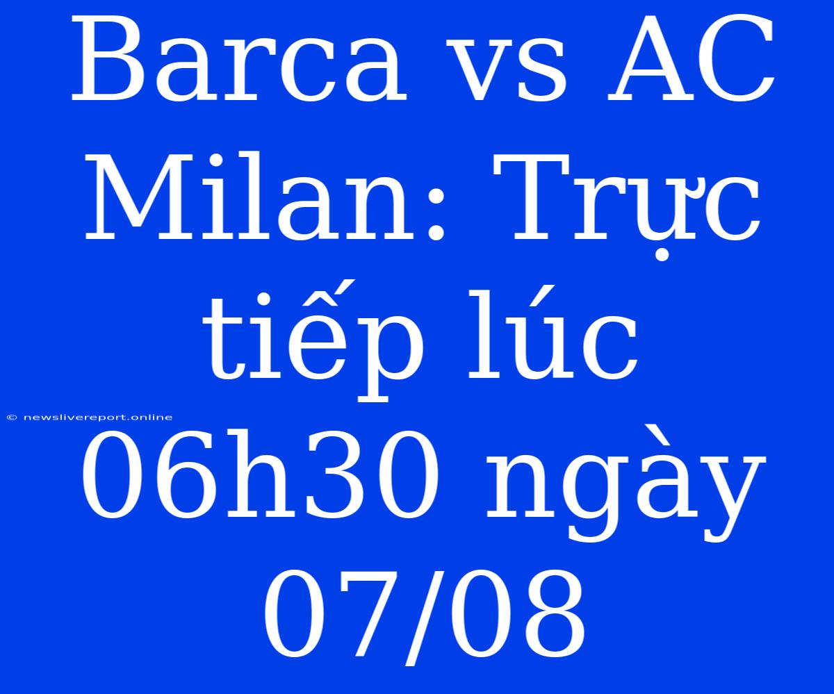 Barca Vs AC Milan: Trực Tiếp Lúc 06h30 Ngày 07/08