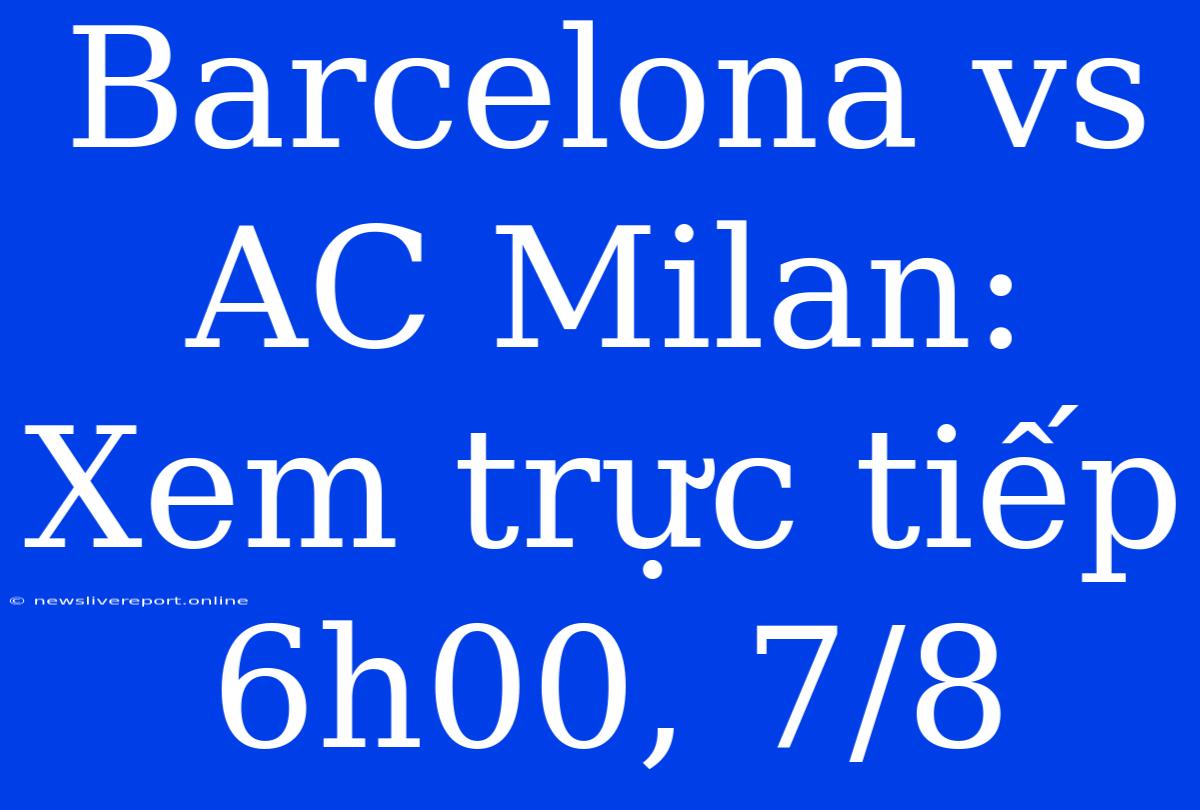 Barcelona Vs AC Milan: Xem Trực Tiếp 6h00, 7/8