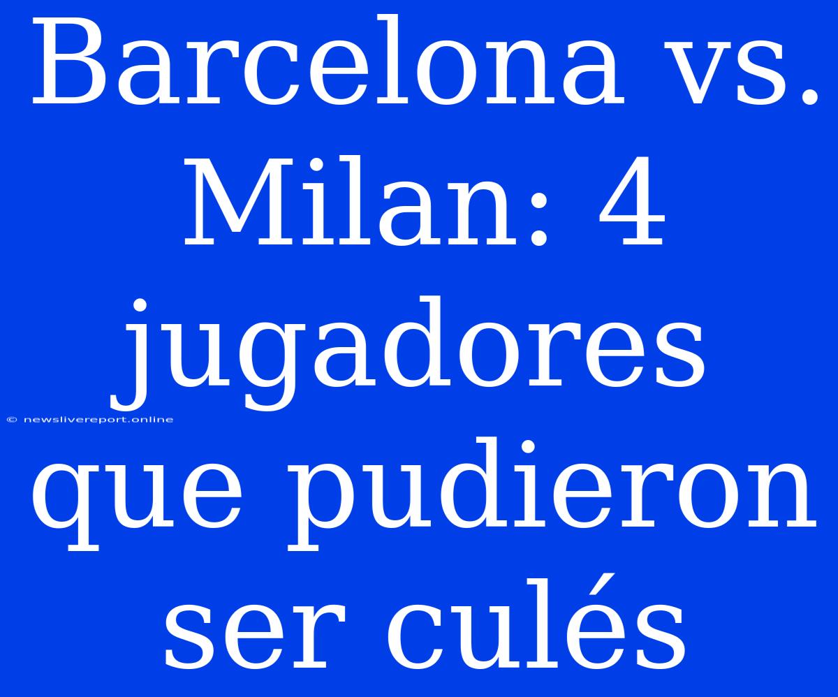 Barcelona Vs. Milan: 4 Jugadores Que Pudieron Ser Culés