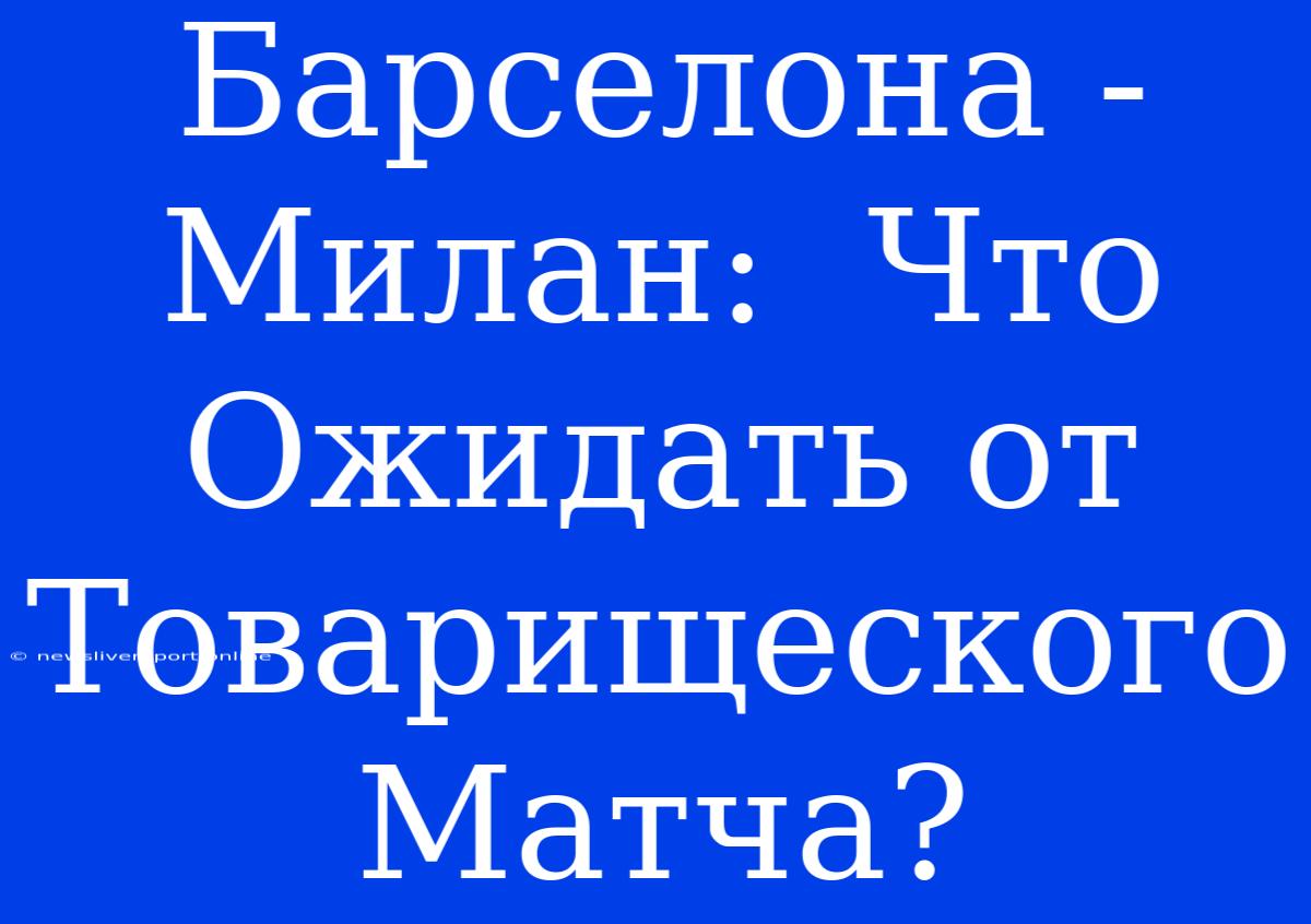 Барселона - Милан:  Что Ожидать От Товарищеского Матча?