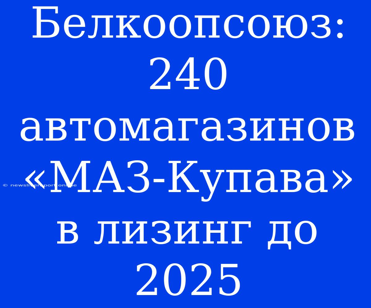 Белкоопсоюз: 240 Автомагазинов «МАЗ-Купава» В Лизинг До 2025