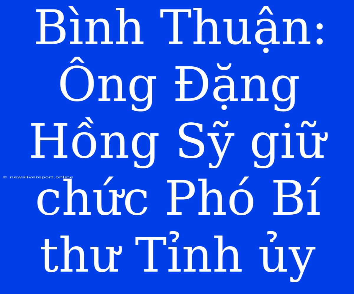 Bình Thuận: Ông Đặng Hồng Sỹ Giữ Chức Phó Bí Thư Tỉnh Ủy