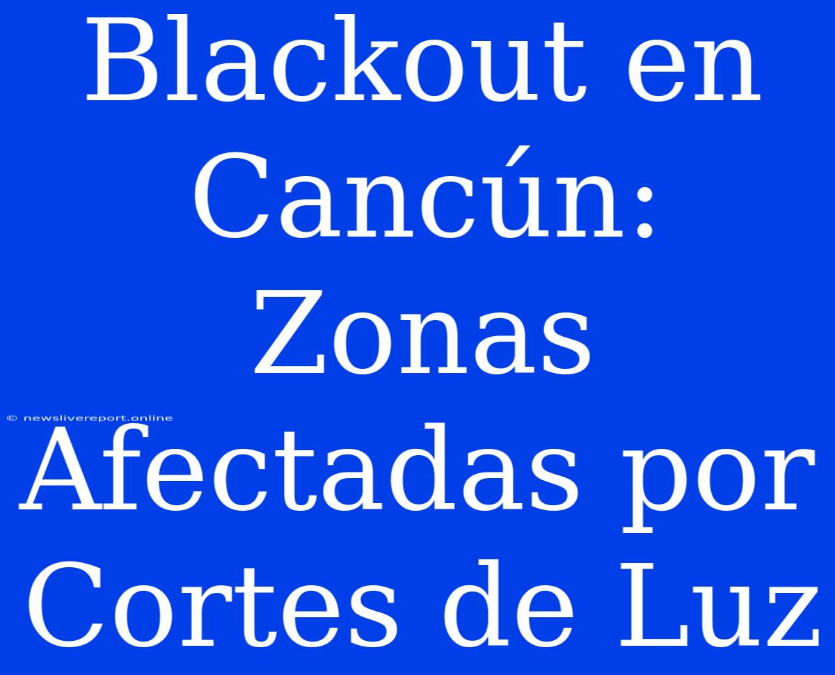 Blackout En Cancún: Zonas Afectadas Por Cortes De Luz