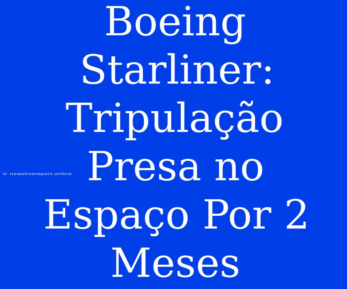 Boeing Starliner: Tripulação Presa No Espaço Por 2 Meses