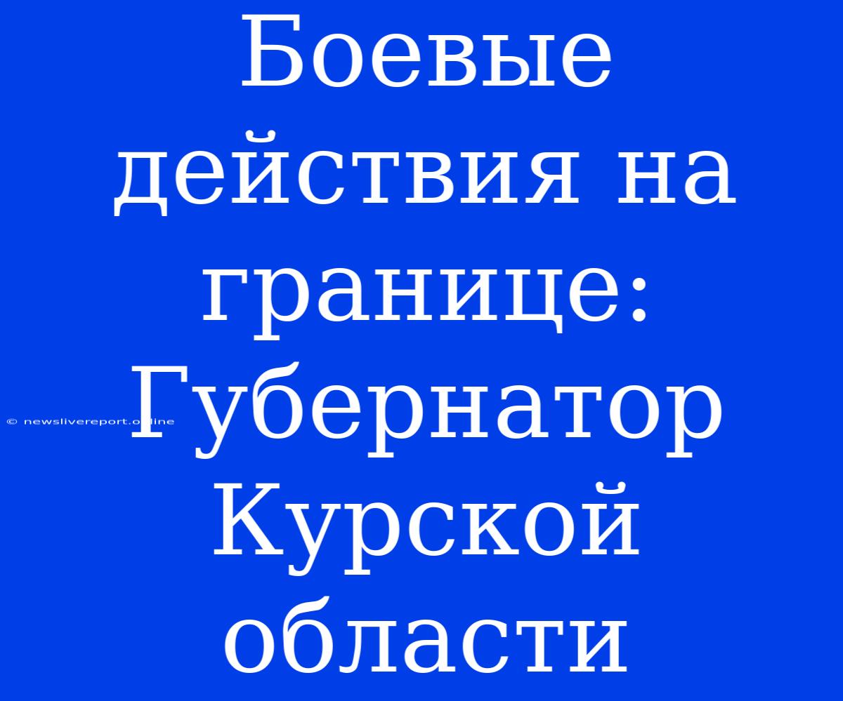 Боевые Действия На Границе: Губернатор Курской Области