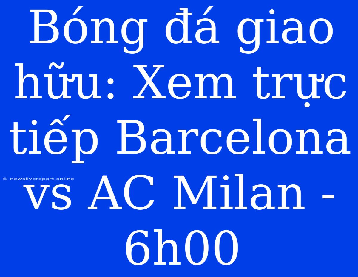 Bóng Đá Giao Hữu: Xem Trực Tiếp Barcelona Vs AC Milan - 6h00