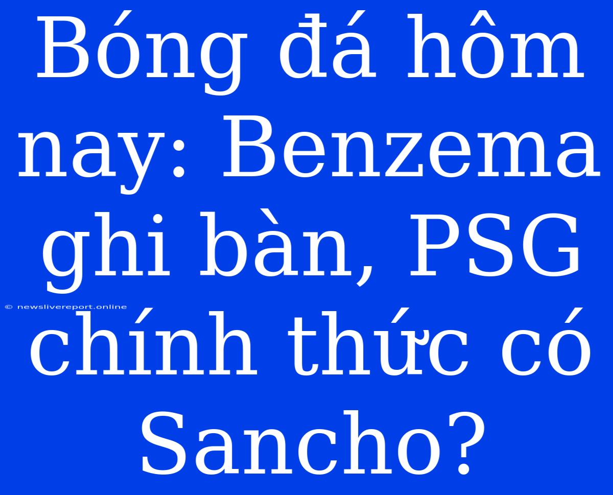 Bóng Đá Hôm Nay: Benzema Ghi Bàn, PSG Chính Thức Có Sancho?