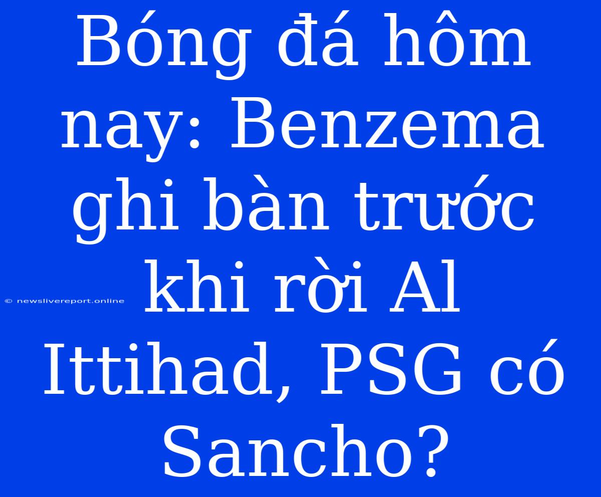 Bóng Đá Hôm Nay: Benzema Ghi Bàn Trước Khi Rời Al Ittihad, PSG Có Sancho?