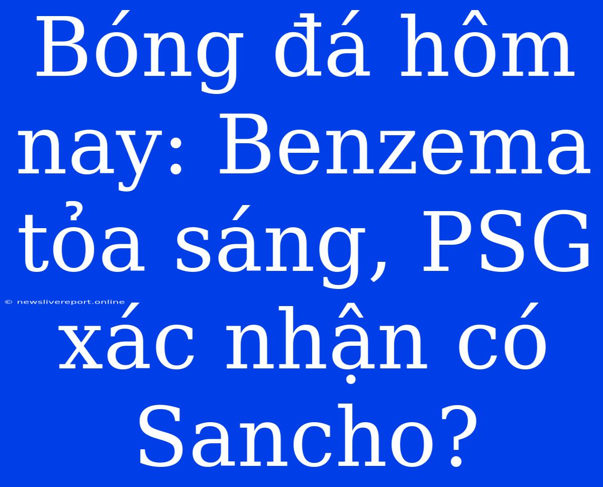 Bóng Đá Hôm Nay: Benzema Tỏa Sáng, PSG Xác Nhận Có Sancho?