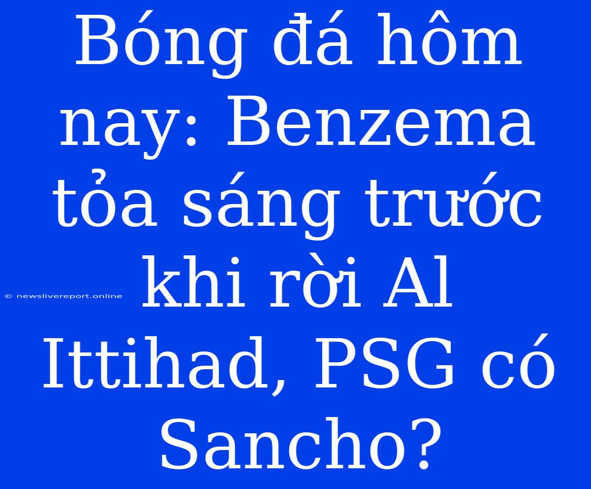 Bóng Đá Hôm Nay: Benzema Tỏa Sáng Trước Khi Rời Al Ittihad, PSG Có Sancho?