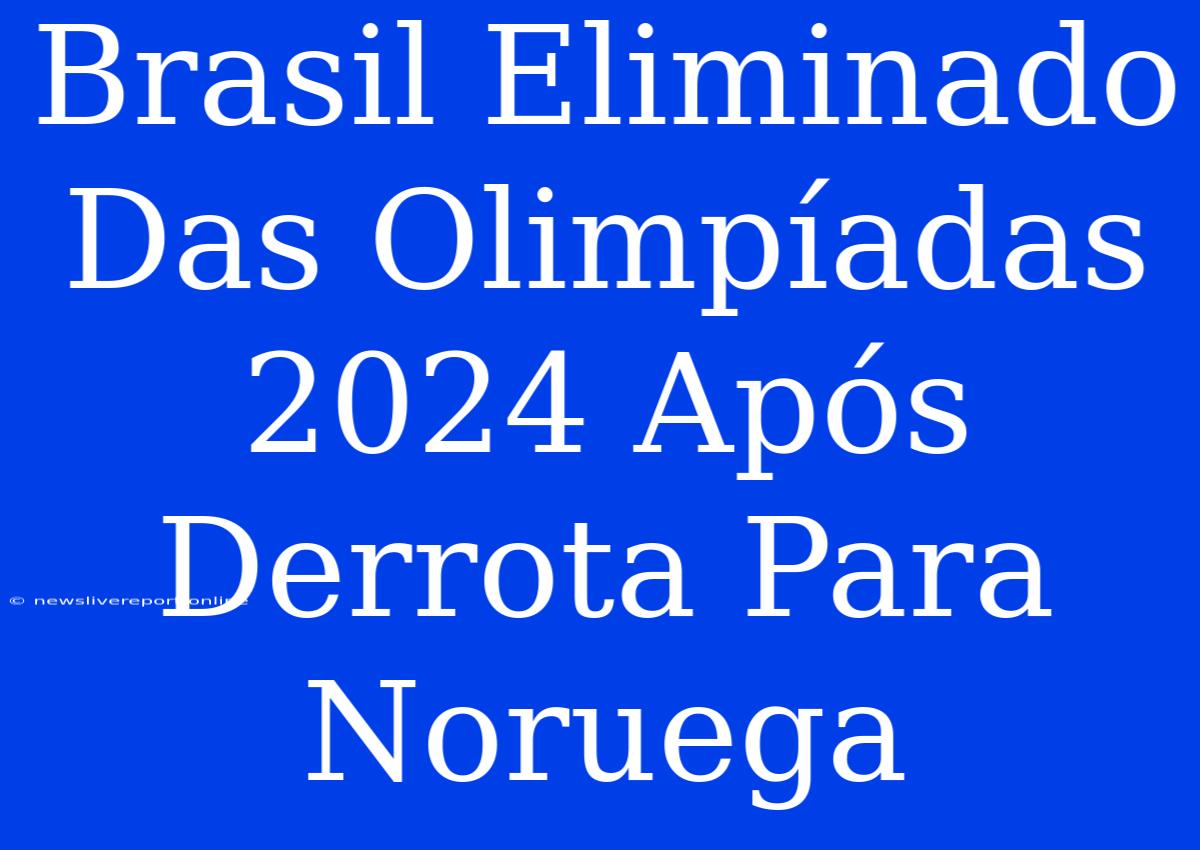 Brasil Eliminado Das Olimpíadas 2024 Após Derrota Para Noruega