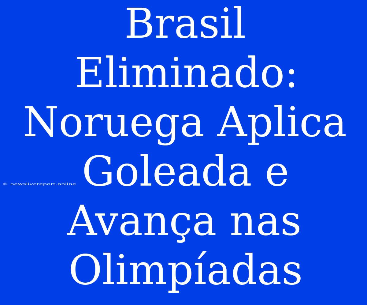 Brasil Eliminado: Noruega Aplica Goleada E Avança Nas Olimpíadas