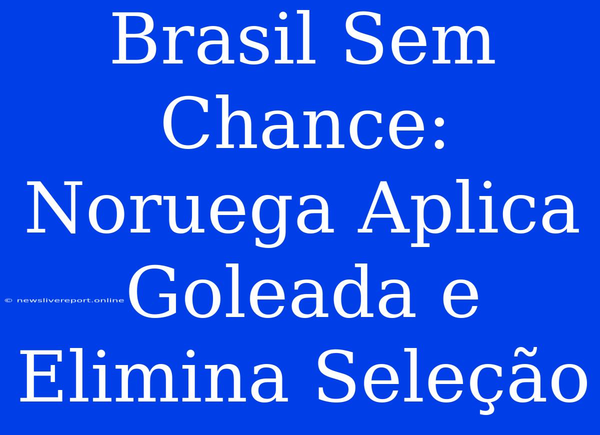 Brasil Sem Chance: Noruega Aplica Goleada E Elimina Seleção