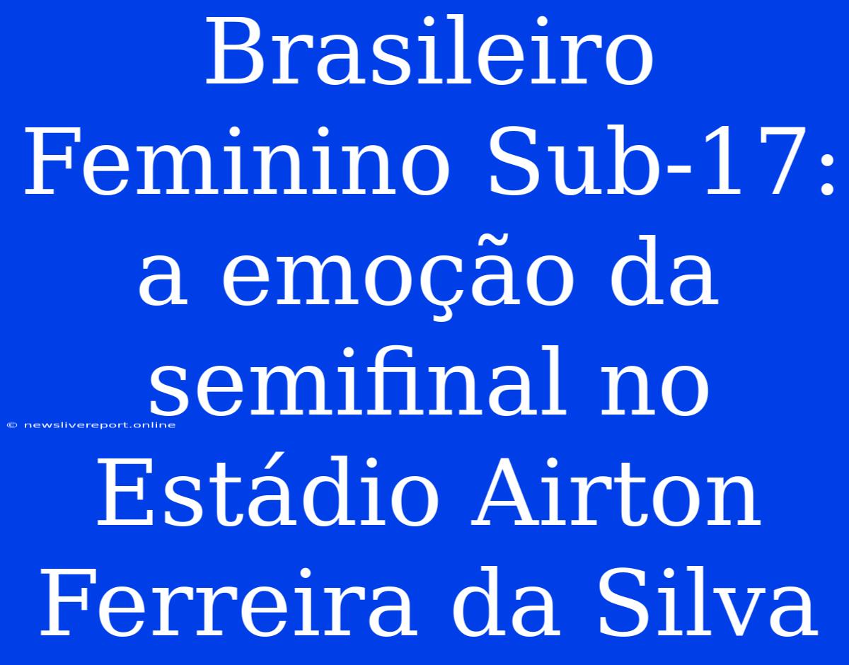 Brasileiro Feminino Sub-17:  A Emoção Da Semifinal No Estádio Airton Ferreira Da Silva